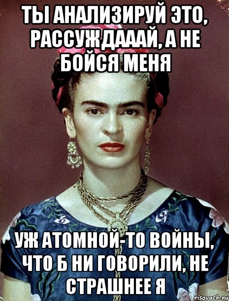 ты анализируй это, рассуждааай, а не бойся меня уж атомной-то войны, что б ни говорили, не страшнее я, Мем Magdalena Carmen Frieda Kahlo Ca