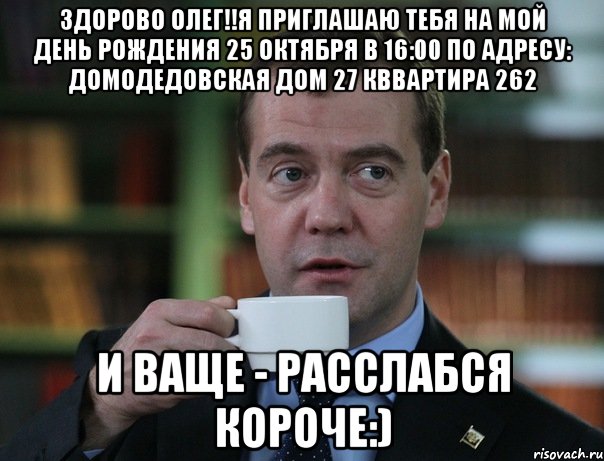 Здорово Олег!!Я приглашаю тебя на мой день рождения 25 октября в 16:00 по адресу: Домодедовская Дом 27 кввартира 262 И ваще - расслабся короче:), Мем Медведев спок бро