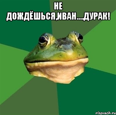 не дождёшься,иван....дурак! 