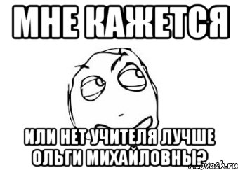 МНЕ КАЖЕТСЯ ИЛИ НЕТ УЧИТЕЛЯ ЛУЧШЕ ОЛЬГИ МИХАЙЛОВНЫ?, Мем Мне кажется или