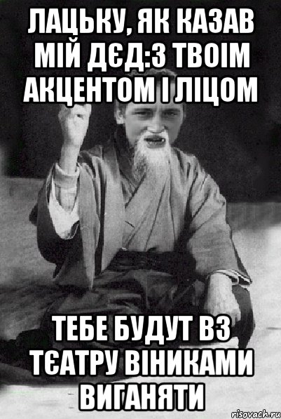 Лацьку, як казав мій дєд:з твоім акцентом і ліцом Тебе будут вз тєатру віниками виганяти, Мем Мудрий паца