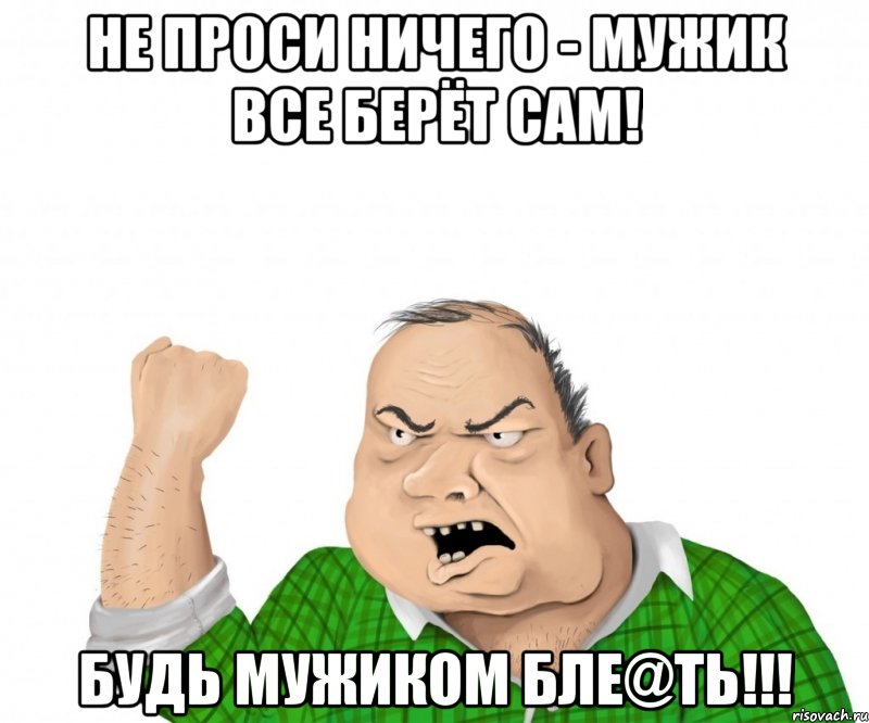 Не проси ничего - мужик все берёт сам! Будь мужиком бле@ть!!!, Мем мужик