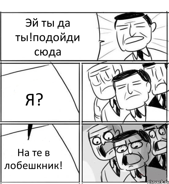 Эй ты да ты!подойди сюда Я? На те в лобешкник!