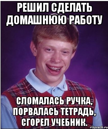 Решил сделать домашнюю работу Сломалась ручка, порвалась тетрадь, сгорел учебник.