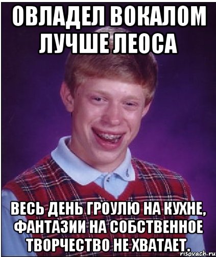 Овладел вокалом лучше Леоса Весь день гроулю на кухне, фантазии на собственное творчество не хватает., Мем Неудачник Брайан