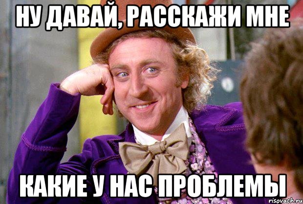 Ну давай, расскажи мне какие у нас проблемы, Мем Ну давай расскажи (Вилли Вонка)