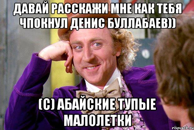 Давай расскажи мне как тебя чпокнул Денис Буллабаев)) (с) абайские тупые малолетки, Мем Ну давай расскажи (Вилли Вонка)