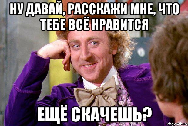 Ну давай, расскажи мне, что тебе всё нравится Ещё скачешь?, Мем Ну давай расскажи (Вилли Вонка)