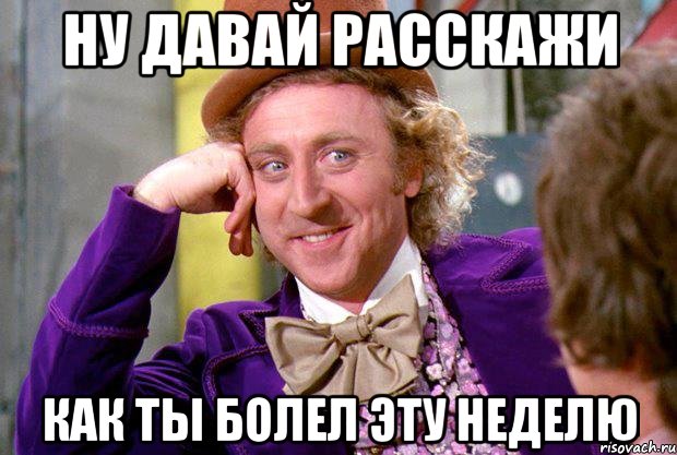 ну давай расскажи как ты болел эту неделю, Мем Ну давай расскажи (Вилли Вонка)