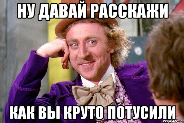 Ну давай расскажи как вы круто потусили, Мем Ну давай расскажи (Вилли Вонка)