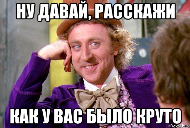 ну давай, расскажи как у вас было круто, Мем Ну давай расскажи (Вилли Вонка)