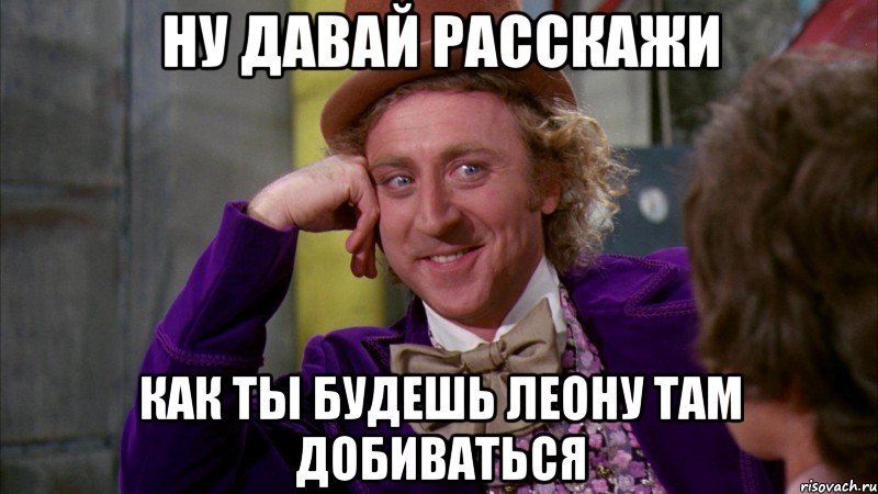 ну давай расскажи как ты будешь Леону там добиваться, Мем Ну давай расскажи (Вилли Вонка)