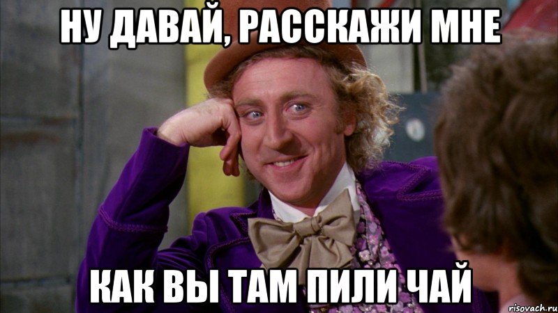 ну давай, расскажи мне как вы там пили чай, Мем Ну давай расскажи (Вилли Вонка)