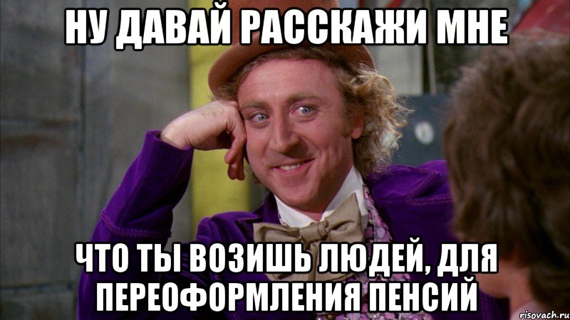 Ну давай расскажи мне Что ты возишь людей, для переоформления пенсий, Мем Ну давай расскажи (Вилли Вонка)