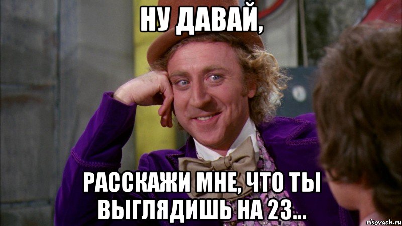 Ну давай, Расскажи мне, что ты выглядишь на 23..., Мем Ну давай расскажи (Вилли Вонка)