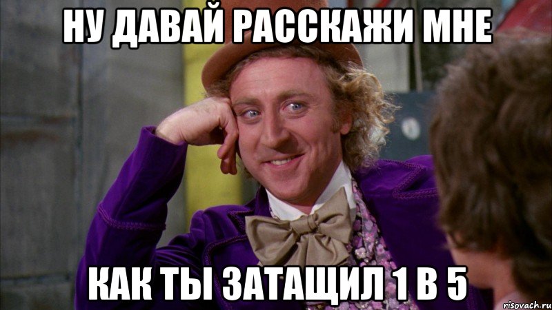 Ну давай расскажи мне КАК ты затащил 1 в 5, Мем Ну давай расскажи (Вилли Вонка)