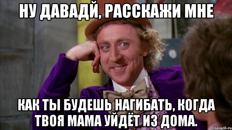 Ну давадй, расскажи мне как ты будешь нагибать, когда твоя мама уйдёт из дома., Мем Ну давай расскажи (Вилли Вонка)