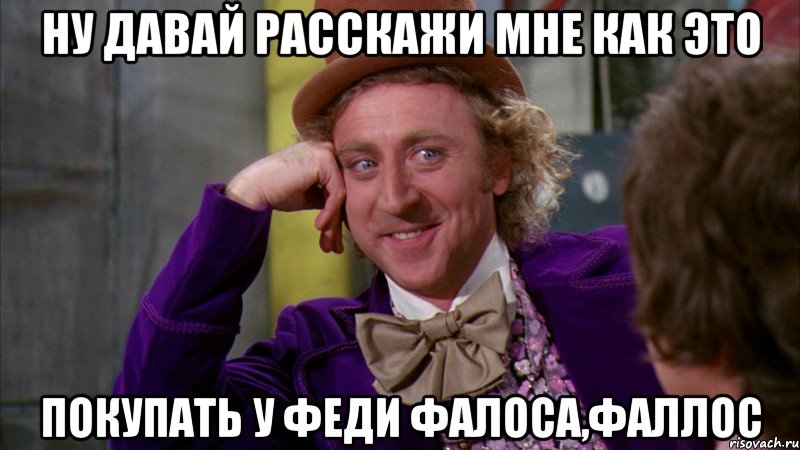 Ну давай расскажи мне как это Покупать у Феди Фалоса,фаллос, Мем Ну давай расскажи (Вилли Вонка)