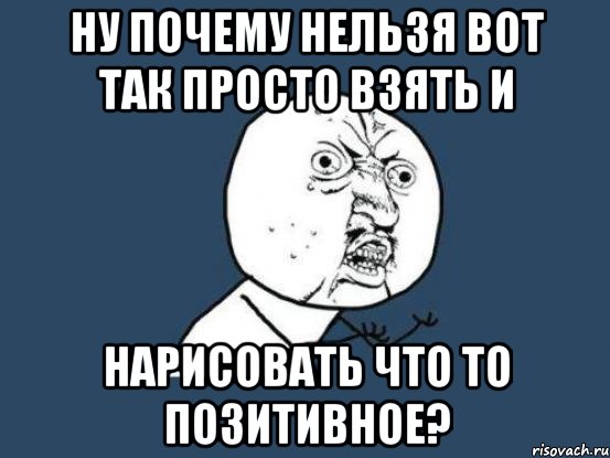 Ну почему нельзя вот так просто взять и Нарисовать что то позитивное?, Мем Ну почему