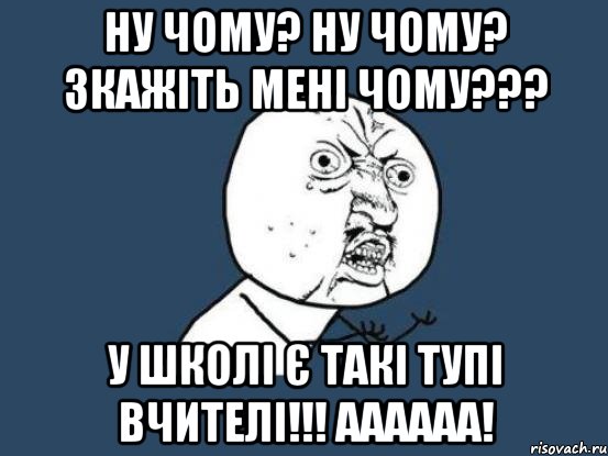 ну чому? Ну чому? Зкажіть мені ЧОМУ??? У школі є такі тупі вчителі!!! аааааа!, Мем Ну почему