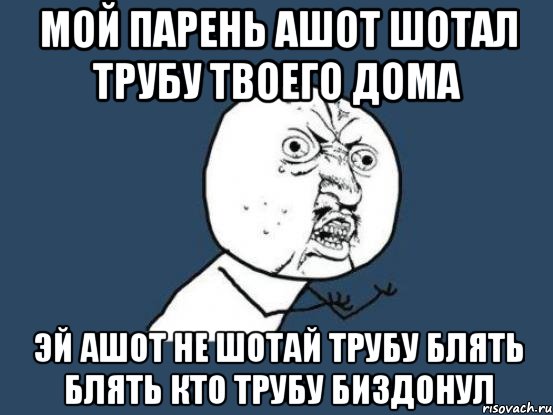 мой парень Ашот шотал трубу твоего дома эй ашот не шотай трубу блять блять кто трубу биздонул, Мем Ну почему