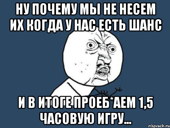 ну почему мы не несем их когда у нас есть шанс и в итоге проеб*аем 1,5 часовую игру..., Мем Ну почему