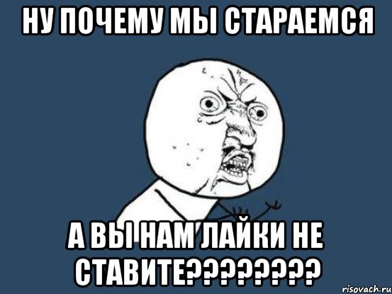 Ну почему мы стараемся а вы нам лайки не ставите????????, Мем Ну почему