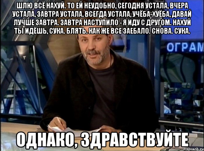 шлю всё нахуй. то ей неудобно, сегодня устала, вчера устала, завтра устала, всегда устала, учёба-хуёба, давай лучше завтра. завтра наступило - я иду с другом. нахуй ты идёшь, сука. блять. как же все заебало. снова. сука. однако, здравствуйте, Мем Однако Здравствуйте