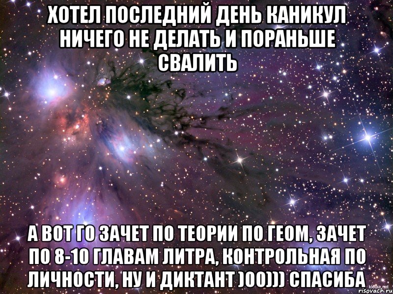 Хотел последний день каникул ничего не делать и пораньше свалить А вот го зачет по теории по геом, зачет по 8-10 главам литра, контрольная по личности, ну и диктант )00))) СПАСИБА, Мем Космос