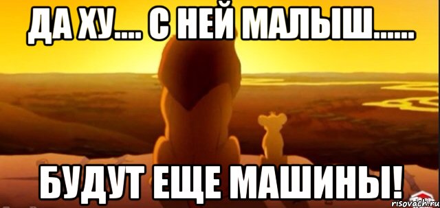 Да ху.... с ней малыш...... Будут еще машины!