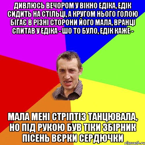 Дивлюсь вечором у вікно едіка, едік сидить на стільці, а кругом нього голою бігає в різні сторони його мала, вранці спитав у едіка - шо то було, едік каже - мала мені стріптіз танцювала, но під рукою був тіки збірник пісень вєрки сердючки, Мем Чоткий паца