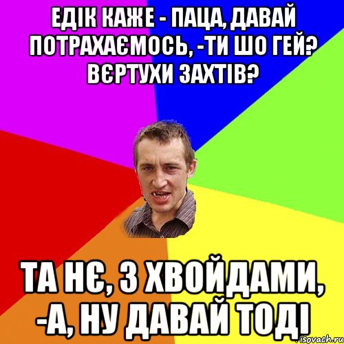 едік каже - паца, давай потрахаємось, -ти шо гей? вєртухи захтів? та нє, з хвойдами, -а, ну давай тоді, Мем Чоткий паца