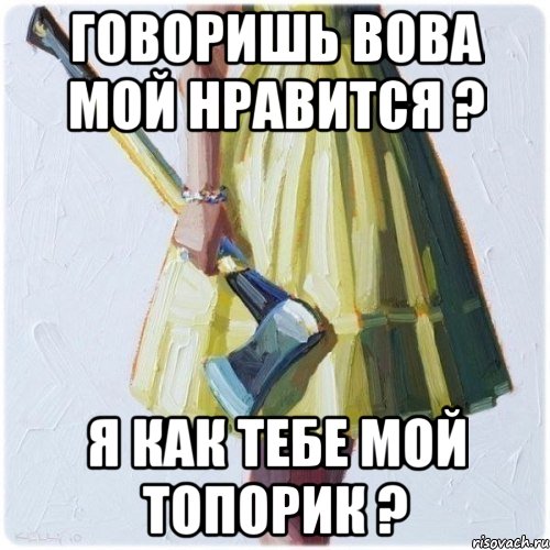 Говоришь Вова мой нравится ? Я как тебе мой топорик ?, Мем  парень говоришь мой нравится