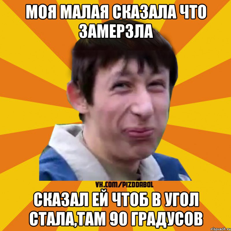 Моя малая сказала что замерзла Сказал ей чтоб в угол стала,там 90 градусов