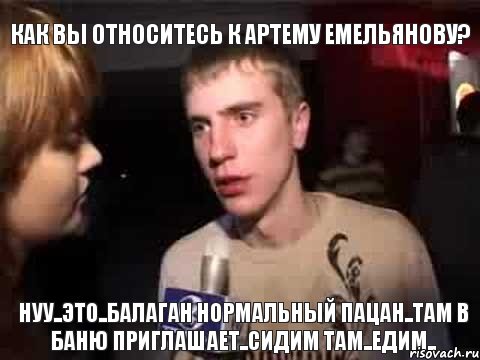 как вы относитесь к артему емельянову? нуу..это..балаган нормальный пацан..там в баню приглашает..сидим там..едим..