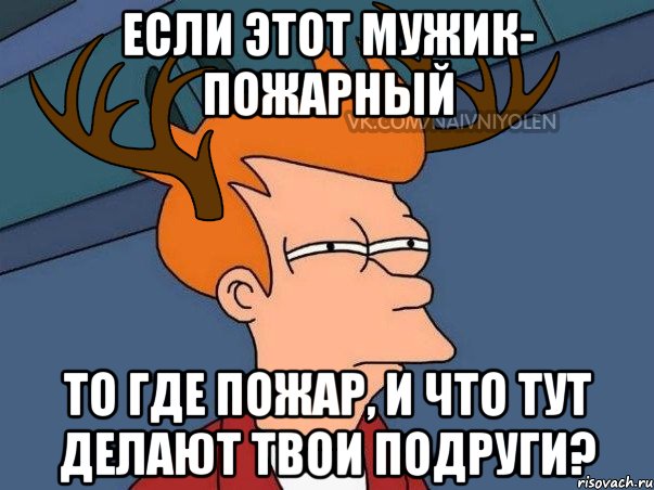 если этот мужик- пожарный то где пожар, и что тут делают твои подруги?, Мем  Подозрительный олень