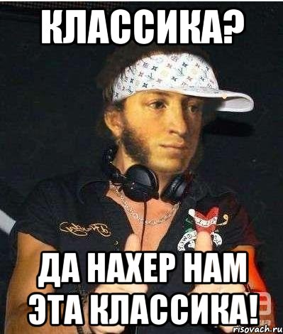 Классика? да нахер нам эта классика!