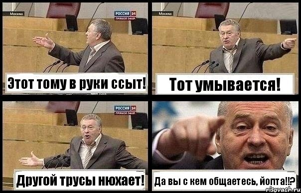 Этот тому в руки ссыт! Тот умывается! Другой трусы нюхает! Да вы с кем общаетесь, йопта!!?