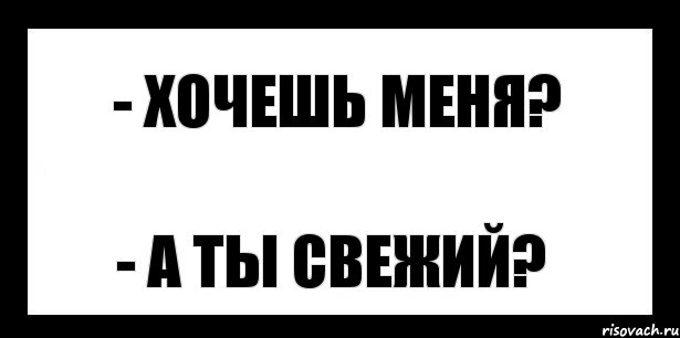 - хочешь меня? - а ты свежий?