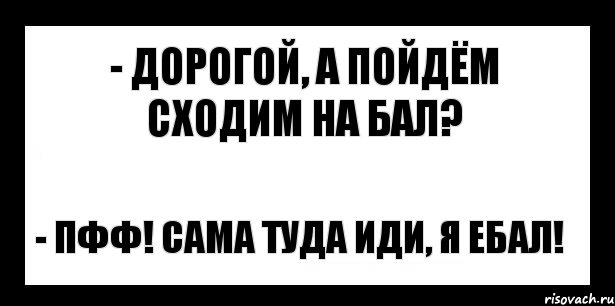 - дорогой, а пойдём сходим на бал? - пфф! сама туда иди, я ебал!