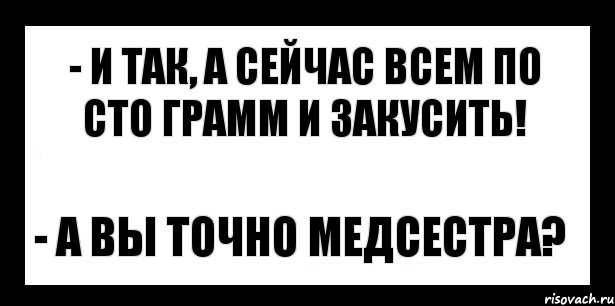 - и так, а сейчас всем по сто грамм и закусить! - а вы точно медсестра?