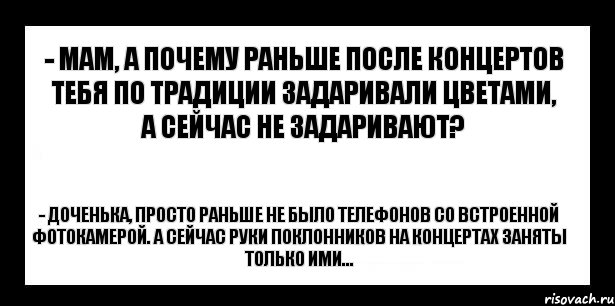 - мам, а почему раньше после концертов тебя по традиции задаривали цветами, а сейчас не задаривают? - доченька, просто раньше не было телефонов со встроенной фотокамерой. А сейчас руки поклонников на концертах заняты только ими...