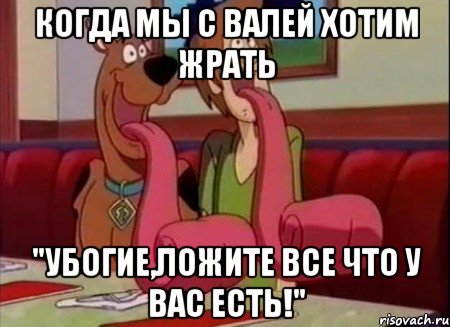 Когда мы с Валей хотим жрать "Убогие,ложите все что у вас есть!"