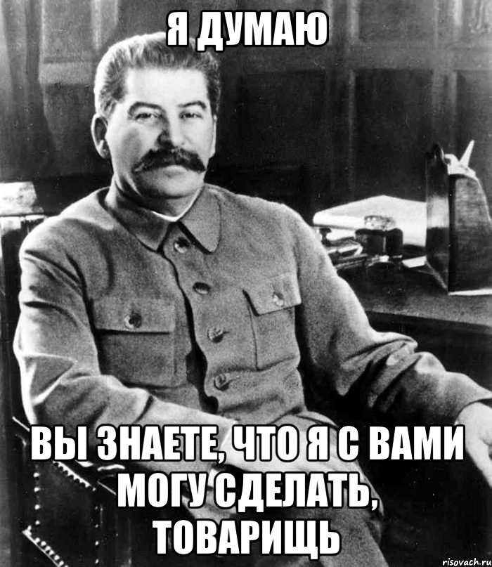 Я думаю Вы знаете, что я с вами могу сделать, товарищь, Мем  иосиф сталин