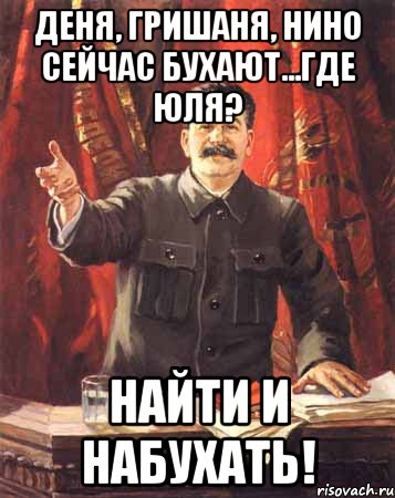 Деня, Гришаня, Нино сейчас бухают...где Юля? Найти и набухать!, Мем  сталин цветной