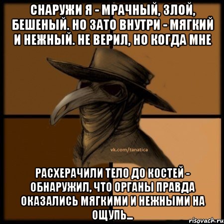 Снаружи я - мрачный, злой, бешеный. Но зато внутри - мягкий и нежный. Не верил, но когда мне расхерачили тело до костей - обнаружил, что органы правда оказались мягкими и нежными на ощупь...