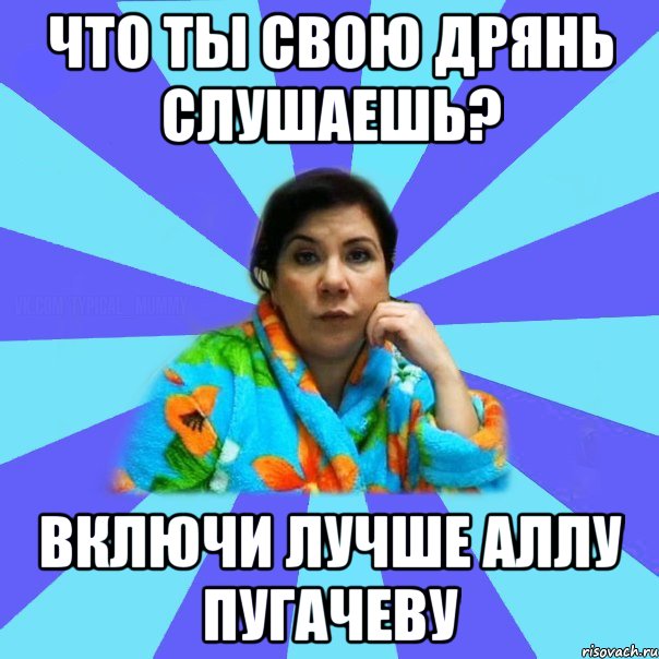 Что ты свою дрянь слушаешь? Включи лучше Аллу Пугачеву, Мем типичная мама