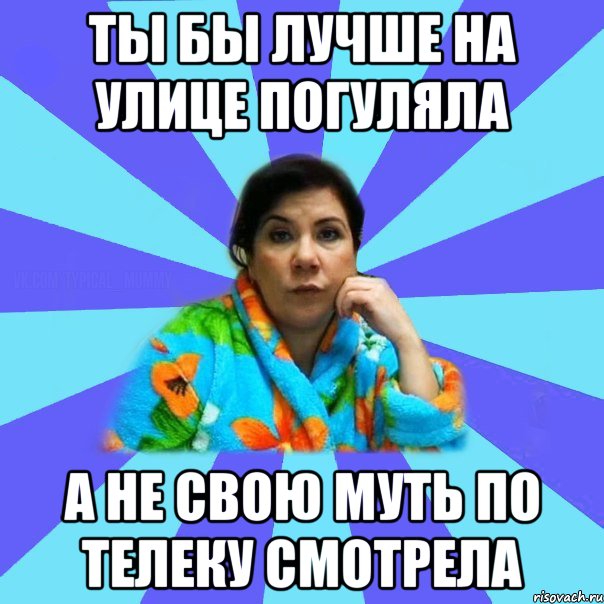 Ты бы лучше на улице погуляла а не свою муть по телеку смотрела, Мем типичная мама