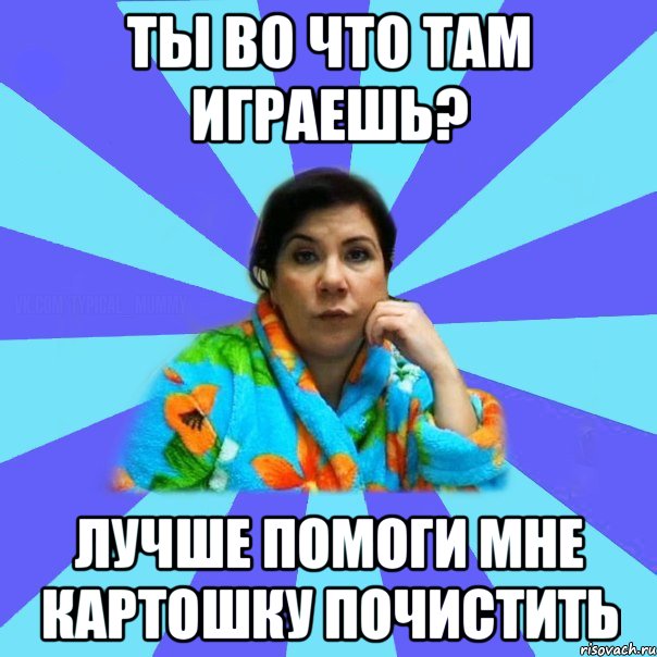 Ты Во что там играешь? Лучше помоги мне Картошку почистить, Мем типичная мама