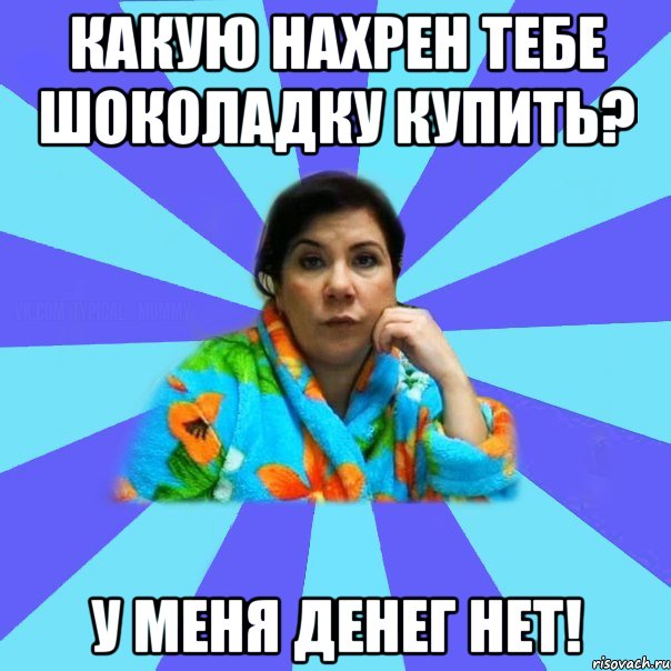 Какую нахрен тебе шоколадку купить? У меня денег нет!, Мем типичная мама